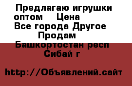 Предлагаю игрушки оптом  › Цена ­ 7 000 - Все города Другое » Продам   . Башкортостан респ.,Сибай г.